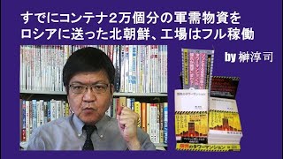 すでにコンテナ２万個分の軍需物資をロシアに送った北朝鮮、工場はフル稼働 by榊淳司 [upl. by Islaen]