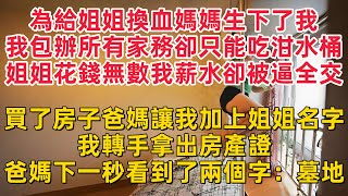 為給姐姐換血媽媽生下了我我包辦所有家務卻只能吃泔水桶姐姐花錢無數我薪水卻被逼全交買了房子爸媽讓我加上姐姐名字我轉手拿出房產證爸媽下一秒看到了兩個字：墓地 [upl. by Onfroi]