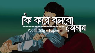 Ki Kore Bolbo Tomay  Papon  Male Version  কি করে বলবো তোমায়  Without Music Vocals Only [upl. by Rednael505]